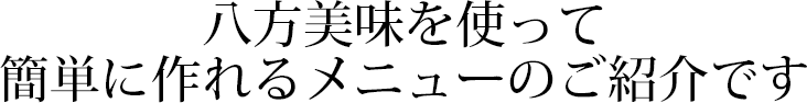 八方美味を使って簡単に作れるメニューのご紹介です