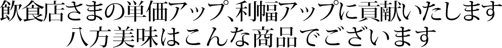 飲食店さまの単価アップ、利幅アップに貢献いたします 八方美味はこんな商品でございます