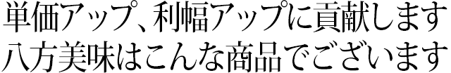 単価アップ、利幅アップに貢献します 八方美味はこんな商品でございます