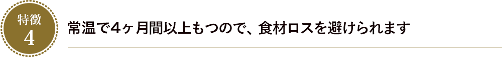 常温で4ヶ月間以上もつので、食材ロスを避けられます