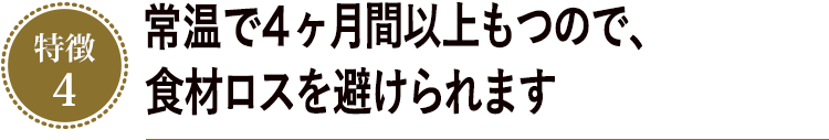 常温で4ヶ月間以上もつので、食材ロスを避けられます