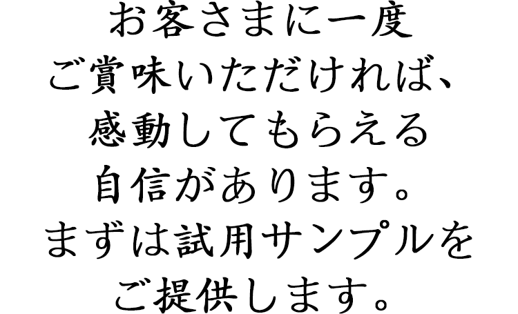 お客さまに一度ご賞味いただければ、 感動してもらえる自信があります。 まずは試用サンプルをご提供します。