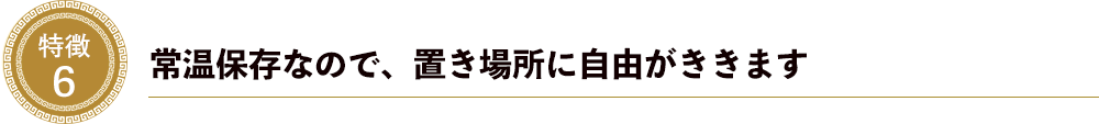 特徴６．常温保存なので、置き場所に自由がききます。