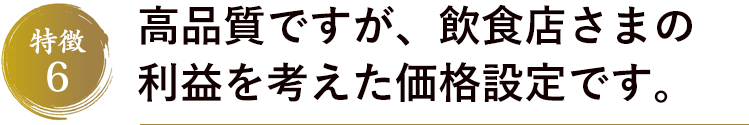 特徴6　高品質ですが、飲食店さまの利益を考えた価格設定です。