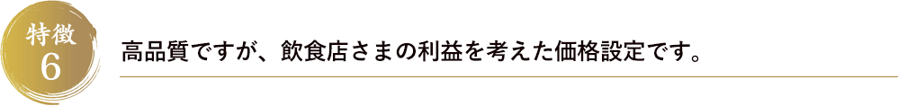 特徴6　高品質ですが、飲食店さまの利益を考えた価格設定です。