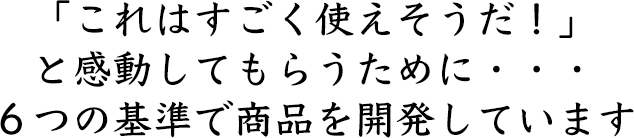 「これはすごく使えそうだ！」 と感動してもらうために・・・ ６つの基準で商品を開発しています