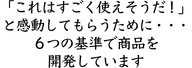 「これはすごく使えそうだ！」 と感動してもらうために・・・ ６つの基準で商品を開発しています