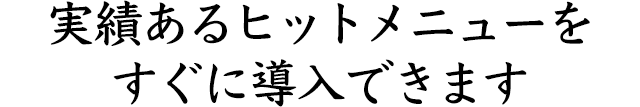 実績あるヒットメニューを すぐに導入できます